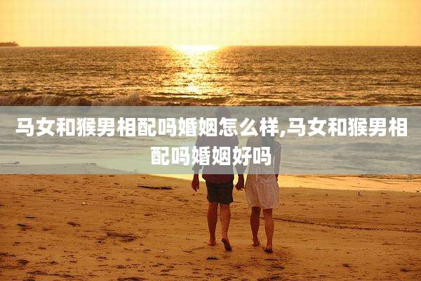 马女和猴男相配吗婚姻怎么样,马女和猴男相配吗婚姻好吗