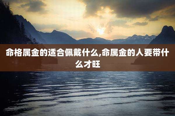 命格属金的适合佩戴什么,命属金的人要带什么才旺