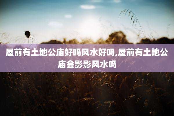 屋前有土地公庙好吗风水好吗,屋前有土地公庙会影影风水吗