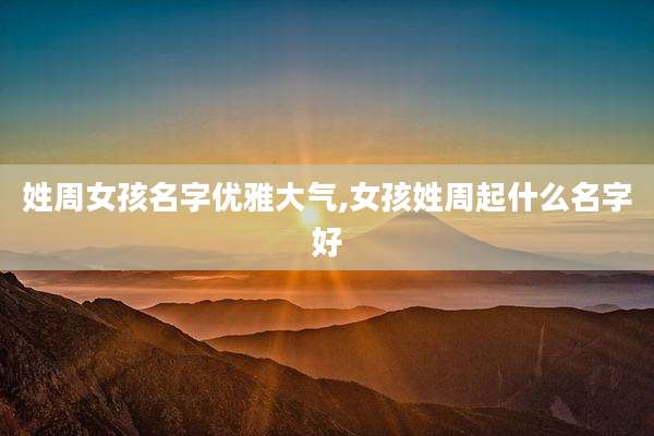 姓周女孩名字优雅大气,女孩姓周起什么名字好