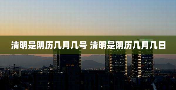 清明是阴历几月几号 清明是阴历几月几日
