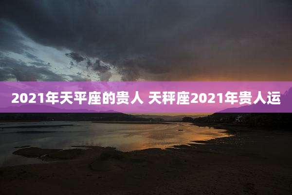 2021年天平座的贵人 天秤座2021年贵人运