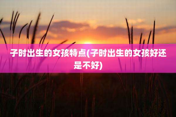 子时出生的女孩特点(子时出生的女孩好还是不好)