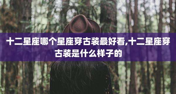 十二星座哪个星座穿古装最好看,十二星座穿古装是什么样子的