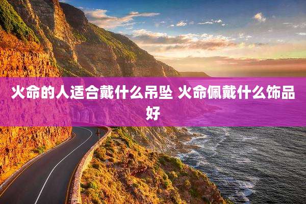 火命的人适合戴什么吊坠 火命佩戴什么饰品好