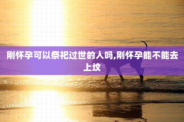刚怀孕可以祭祀过世的人吗,刚怀孕能不能去上坟