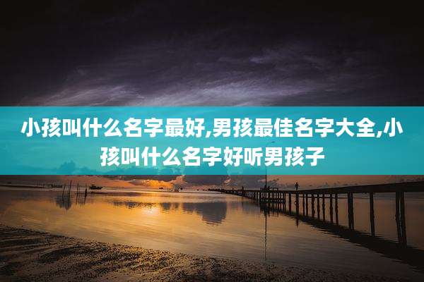 小孩叫什么名字最好,男孩最佳名字大全,小孩叫什么名字好听男孩子
