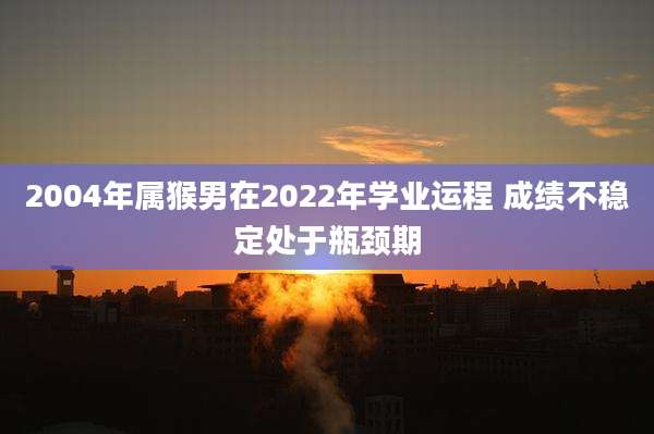 2004年属猴男在2022年学业运程 成绩不稳定处于瓶颈期