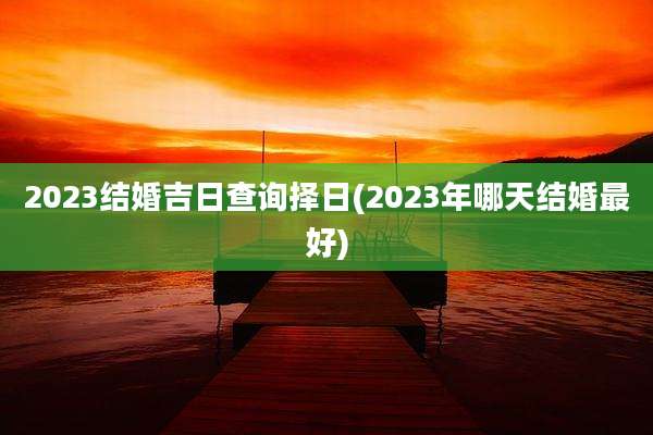 2023结婚吉日查询择日(2023年哪天结婚最好)