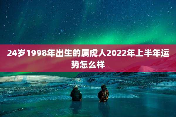 24岁1998年出生的属虎人2022年上半年运势怎么样