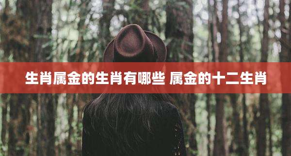 生肖属金的生肖有哪些 属金的十二生肖