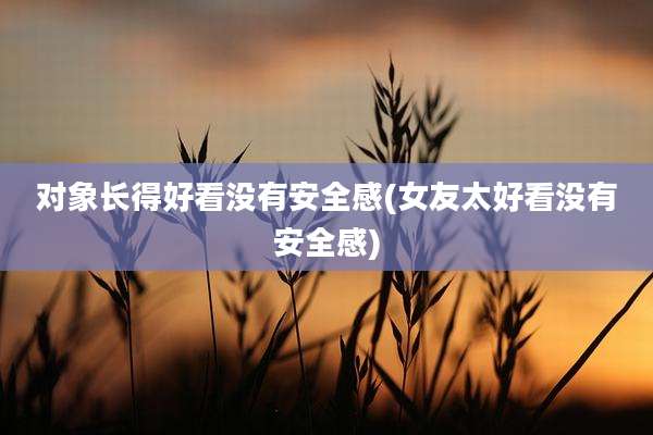 对象长得好看没有安全感(女友太好看没有安全感)