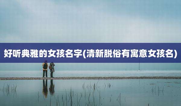 好听典雅的女孩名字(清新脱俗有寓意女孩名)
