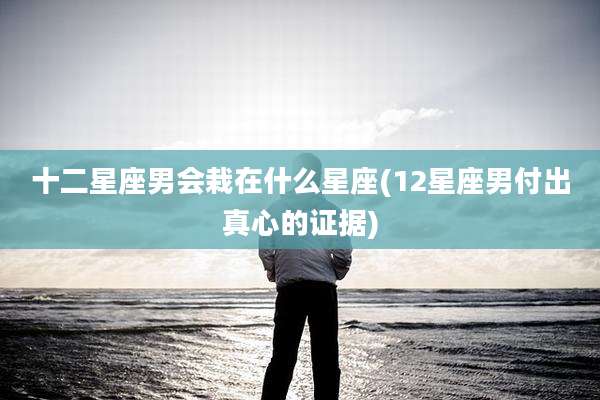 十二星座男会栽在什么星座(12星座男付出真心的证据)