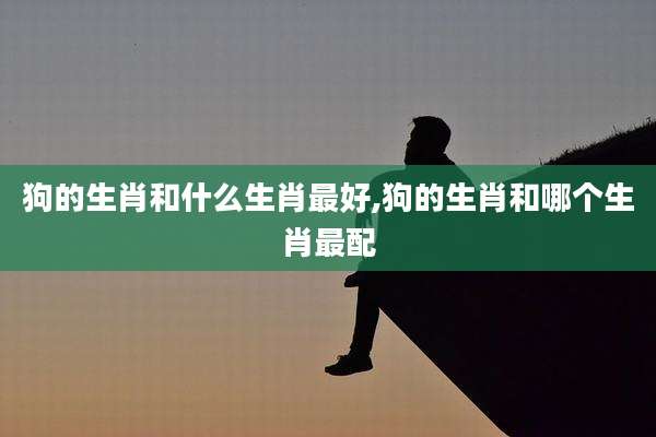 狗的生肖和什么生肖最好,狗的生肖和哪个生肖最配