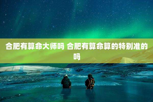 合肥有算命大师吗 合肥有算命算的特别准的吗