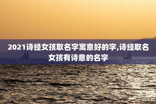 2021诗经女孩取名字寓意好的字,诗经取名女孩有诗意的名字