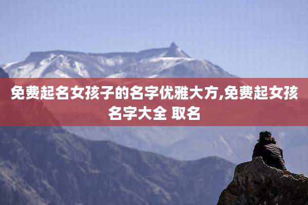 免费起名女孩子的名字优雅大方,免费起女孩名字大全 取名
