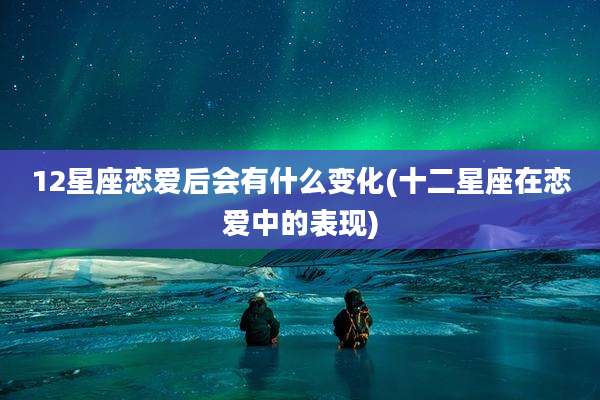 12星座恋爱后会有什么变化(十二星座在恋爱中的表现)