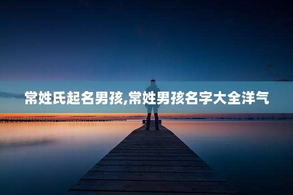常姓氏起名男孩,常姓男孩名字大全洋气