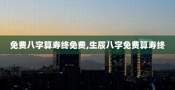 免费八字算寿终免费,生辰八字免费算寿终