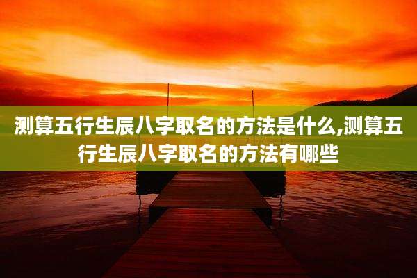 测算五行生辰八字取名的方法是什么,测算五行生辰八字取名的方法有哪些
