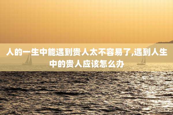 人的一生中能遇到贵人太不容易了,遇到人生中的贵人应该怎么办