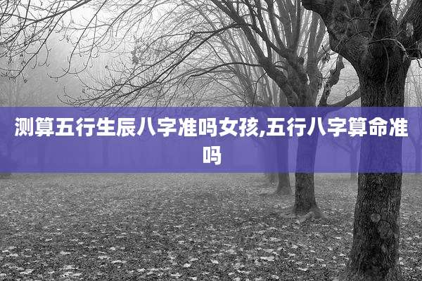 测算五行生辰八字准吗女孩,五行八字算命准吗