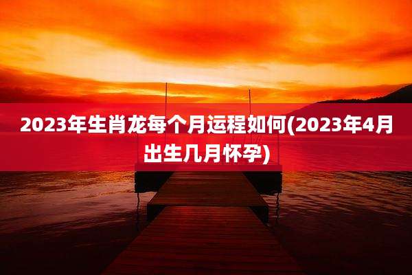 2023年生肖龙每个月运程如何(2023年4月出生几月怀孕)