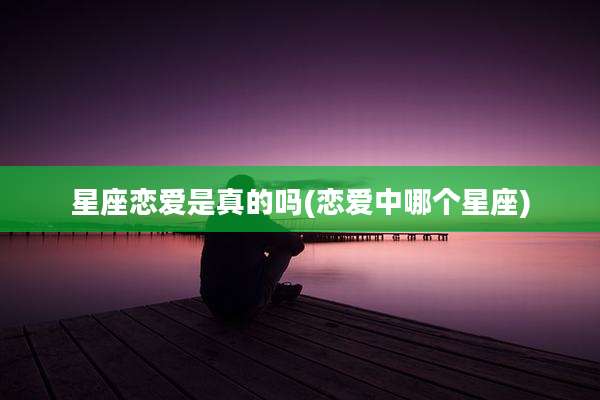星座恋爱是真的吗(恋爱中哪个星座)