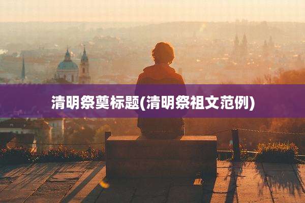 清明祭奠标题(清明祭祖文范例)