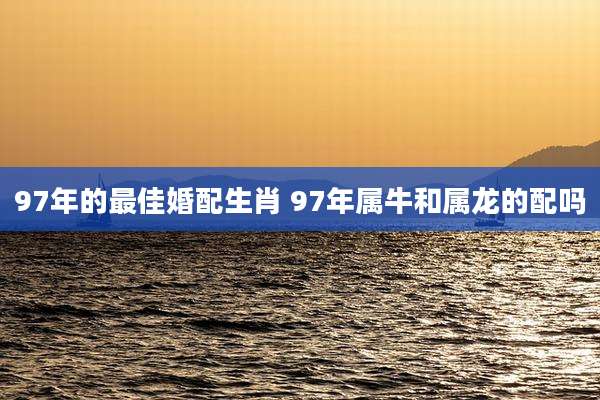 97年的最佳婚配生肖 97年属牛和属龙的配吗