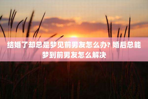 结婚了却总是梦见前男友怎么办? 婚后总能梦到前男友怎么解决