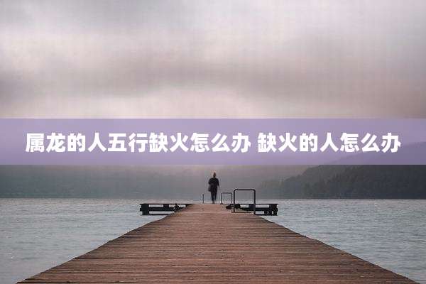 属龙的人五行缺火怎么办 缺火的人怎么办