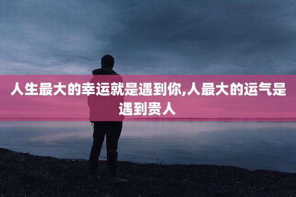 人生最大的幸运就是遇到你,人最大的运气是遇到贵人