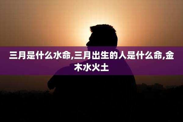三月是什么水命,三月出生的人是什么命,金木水火土