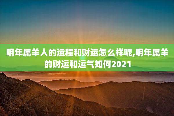 明年属羊人的运程和财运怎么样呢,明年属羊的财运和运气如何2021