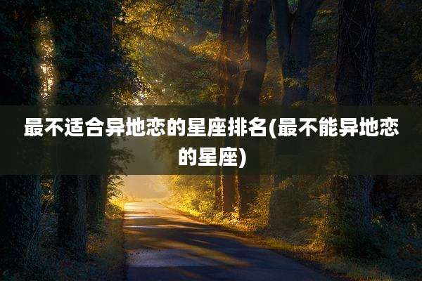 最不适合异地恋的星座排名(最不能异地恋的星座)