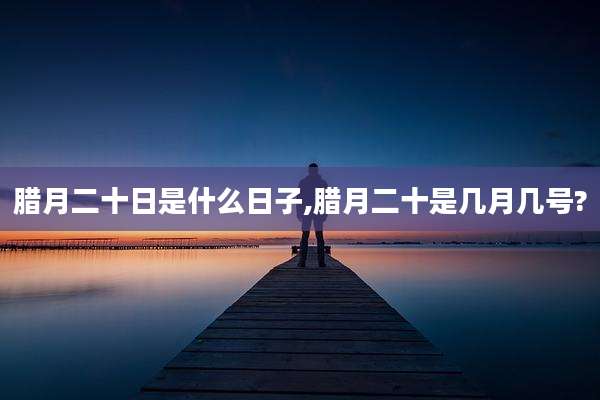 腊月二十日是什么日子,腊月二十是几月几号?
