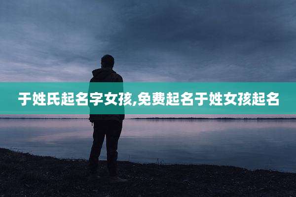 于姓氏起名字女孩,免费起名于姓女孩起名