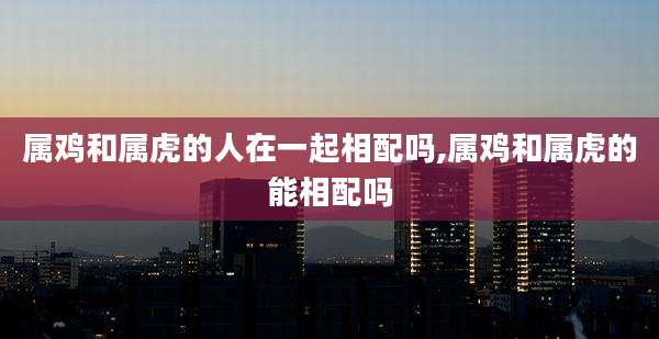 属鸡和属虎的人在一起相配吗,属鸡和属虎的能相配吗