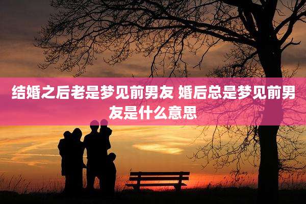 结婚之后老是梦见前男友 婚后总是梦见前男友是什么意思