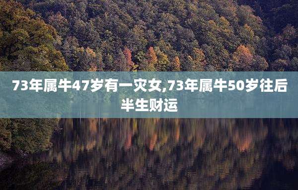 73年属牛47岁有一灾女,73年属牛50岁往后半生财运