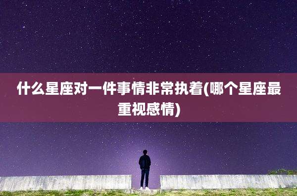 什么星座对一件事情非常执着(哪个星座最重视感情)