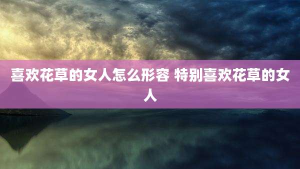 喜欢花草的女人怎么形容 特别喜欢花草的女人