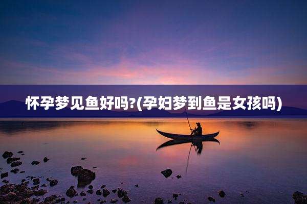 怀孕梦见鱼好吗?(孕妇梦到鱼是女孩吗)
