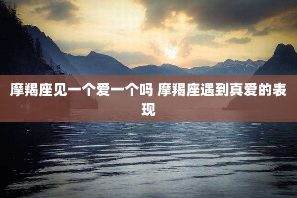 摩羯座见一个爱一个吗 摩羯座遇到真爱的表现