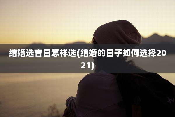 结婚选吉日怎样选(结婚的日子如何选择2021)
