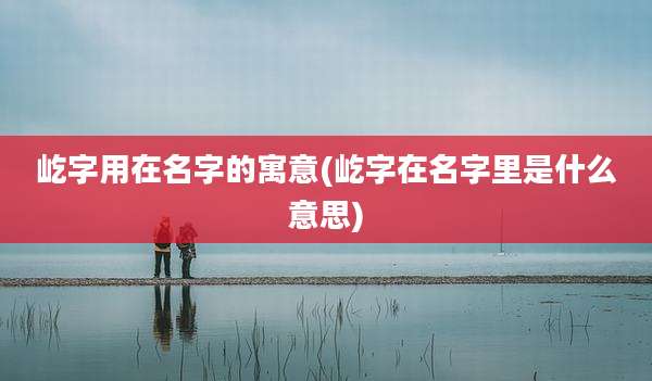 屹字用在名字的寓意(屹字在名字里是什么意思)
