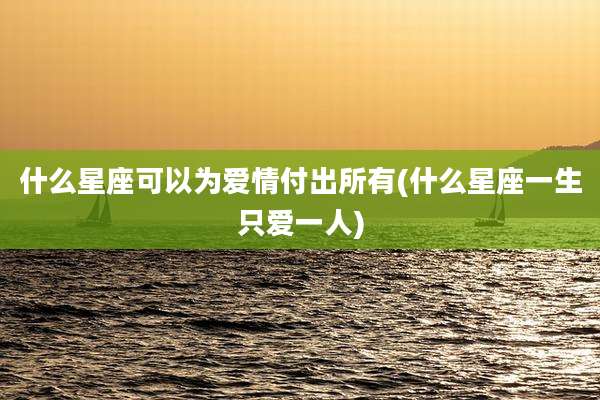 什么星座可以为爱情付出所有(什么星座一生只爱一人)